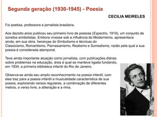 Segunda geração (1930-1945) - Poesia
                                                                   CECILIA MEIRELES

Foi poetisa, professora e jornalista brasileira.

Aos dezoito anos publicou seu primeiro livro de poesias (Espectro, 1919), um conjunto de
sonetos simbolistas. Embora vivesse sob a influência do Modernismo, apresentava
ainda, em sua obra, heranças do Simbolismo e técnicas do
Classicismo, Romantismo, Parnasianismo, Realismo e Surrealismo, razão pela qual a sua
poesia é considerada atemporal.

Teve ainda importante atuação como jornalista, com publicações diárias
sobre problemas na educação, área à qual se manteve ligada fundando,
em 1934, a primeira biblioteca infantil do Rio de Janeiro.

Observa-se ainda seu amplo reconhecimento na poesia infantil, com
eles traz para a poesia infantil a musicalidade característica de sua
poesia, explorando versos regulares, a combinação de diferentes
metros, o verso livre, a aliteração e a rima.
 