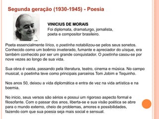 Segunda geração (1930-1945) - Poesia

                        VINICIUS DE MORAIS
                        Foi diplomata, dramaturgo, jornalista,
                        poeta e compositor brasileiro.

Poeta essencialmente lírico, o poetinha notabilizou-se pelos seus sonetos.
Conhecido como um boêmio inveterado, fumante e apreciador do uísque, era
também conhecido por ser um grande conquistador. O poetinha casou-se por
nove vezes ao longo de sua vida.

Sua obra é vasta, passando pela literatura, teatro, cinema e música. No campo
musical, o poetinha teve como principais parceiros Tom Jobim e Toquinho.

Nos anos 50, deixou a vida diplomática e entra de vez na vida artística e na
boemia.

No inicio, seus versos são sérios e possui um rigoroso aspecto formal e
filosofante. Com o passar dos anos, liberta-se e sua visão poética se abre
para o mundo externo, cheio de problemas, amores e possibilidades,
fazendo com que sua poesia seja mais social e sensual.
 