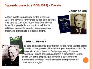 Segunda geração (1930-1945) - Poesia
                                                             JORGE DE LIMA

Médico, poeta, romancista, pintor e tradutor.
Sua obra começa com versos quase parnasianos,
mas logo se consagra modernista com versos
livres. Sua poesia de inspiração e influência
católicas, apresenta também contatos com o
imaginário Surrealista e a poesia negra.



                   MURILO MENDES
               Sua obra se caracteriza pelo humor e pela ironia usados como
               forma de crítica, pelo espiritualismo e pela temática social. Os
               versos são vivos e densos. Embora pertença à escola
               modernista, nunca seguiu rigidamente o movimento, tendo
               criado um estilo próprio, que também o aproximou do
               Surrealismo europeu. Poeta complexo com poemas de
               difícil interpretação.
 