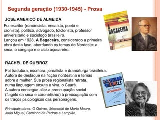 Segunda geração (1930-1945) - Prosa
JOSE AMERICO DE ALMEIDA
Foi escritor (romancista, ensaísta, poeta e
cronista), político, advogado, folclorista, professor
universitário e sociólogo brasileiro.
Lançou em 1928, A Bagaceira, considerado a primeira
obra desta fase, abordando os temas do Nordeste: a
seca, o cangaço e o ciclo açucareiro.


RACHEL DE QUEIROZ
Foi tradutora, escritora, jornalista e dramaturga brasileira.
Autora de destaque na ficção nordestina e temas
sobre a mulher. Sua prosa regionalista retrata,
numa linguagem enxuta e viva, o Ceará.
A autora consegue aliar a preocupação social
(flagelo da seca e coronelismo) à preocupação com
os traços psicológicos das personagens.

Principais obras: O Quinze, Memorial de Maria Moura,
João Miguel, Caminho de Pedras e Lampião.
 