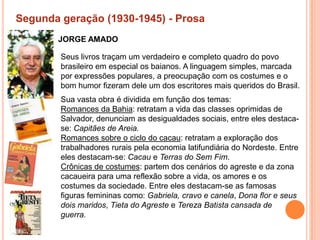 Segunda geração (1930-1945) - Prosa
       JORGE AMADO

        Seus livros traçam um verdadeiro e completo quadro do povo
        brasileiro em especial os baianos. A linguagem simples, marcada
        por expressões populares, a preocupação com os costumes e o
        bom humor fizeram dele um dos escritores mais queridos do Brasil.
        Sua vasta obra é dividida em função dos temas:
        Romances da Bahia: retratam a vida das classes oprimidas de
        Salvador, denunciam as desigualdades sociais, entre eles destaca-
        se: Capitães de Areia.
        Romances sobre o ciclo do cacau: retratam a exploração dos
        trabalhadores rurais pela economia latifundiária do Nordeste. Entre
        eles destacam-se: Cacau e Terras do Sem Fim.
        Crônicas de costumes: partem dos cenários do agreste e da zona
        cacaueira para uma reflexão sobre a vida, os amores e os
        costumes da sociedade. Entre eles destacam-se as famosas
        figuras femininas como: Gabriela, cravo e canela, Dona flor e seus
        dois maridos, Tieta do Agreste e Tereza Batista cansada de
        guerra.
 