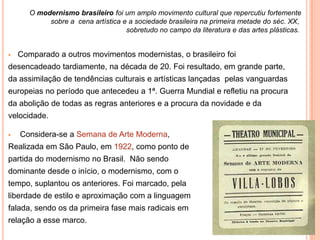 O modernismo brasileiro foi um amplo movimento cultural que repercutiu fortemente
            sobre a cena artística e a sociedade brasileira na primeira metade do séc. XX,
                                    sobretudo no campo da literatura e das artes plásticas.


   Comparado a outros movimentos modernistas, o brasileiro foi
desencadeado tardiamente, na década de 20. Foi resultado, em grande parte,
da assimilação de tendências culturais e artísticas lançadas pelas vanguardas
europeias no período que antecedeu a 1ª. Guerra Mundial e refletiu na procura
da abolição de todas as regras anteriores e a procura da novidade e da
velocidade.

   Considera-se a Semana de Arte Moderna,
Realizada em São Paulo, em 1922, como ponto de
partida do modernismo no Brasil. Não sendo
dominante desde o início, o modernismo, com o
tempo, suplantou os anteriores. Foi marcado, pela
liberdade de estilo e aproximação com a linguagem
falada, sendo os da primeira fase mais radicais em
relação a esse marco.
 