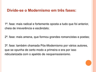 Divide-se o Modernismo em três fases:


1ª. fase: mais radical e fortemente oposta a tudo que foi anterior,
cheia de irreverência e escândalo;

2ª. fase: mais amena, que formou grandes romancistas e poetas;

3ª. fase: também chamada Pós-Modernismo por vários autores,
que se opunha de certo modo a primeira e era por isso
ridicularizada com o apelido de neoparnasianismo.
 