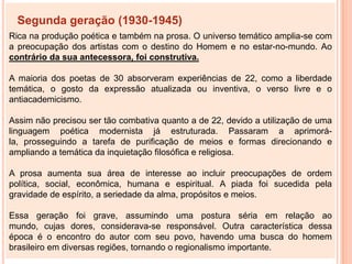 Segunda geração (1930-1945)
Rica na produção poética e também na prosa. O universo temático amplia-se com
a preocupação dos artistas com o destino do Homem e no estar-no-mundo. Ao
contrário da sua antecessora, foi construtiva.

A maioria dos poetas de 30 absorveram experiências de 22, como a liberdade
temática, o gosto da expressão atualizada ou inventiva, o verso livre e o
antiacademicismo.

Assim não precisou ser tão combativa quanto a de 22, devido a utilização de uma
linguagem poética modernista já estruturada. Passaram a aprimorá-
la, prosseguindo a tarefa de purificação de meios e formas direcionando e
ampliando a temática da inquietação filosófica e religiosa.

A prosa aumenta sua área de interesse ao incluir preocupações de ordem
política, social, econômica, humana e espiritual. A piada foi sucedida pela
gravidade de espírito, a seriedade da alma, propósitos e meios.

Essa geração foi grave, assumindo uma postura séria em relação ao
mundo, cujas dores, considerava-se responsável. Outra característica dessa
época é o encontro do autor com seu povo, havendo uma busca do homem
brasileiro em diversas regiões, tornando o regionalismo importante.
 