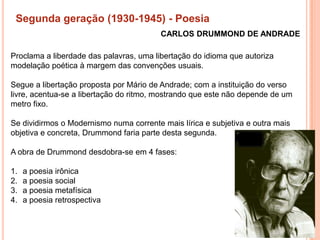 Segunda geração (1930-1945) - Poesia
                                         CARLOS DRUMMOND DE ANDRADE

Proclama a liberdade das palavras, uma libertação do idioma que autoriza
modelação poética à margem das convenções usuais.

Segue a libertação proposta por Mário de Andrade; com a instituição do verso
livre, acentua-se a libertação do ritmo, mostrando que este não depende de um
metro fixo.

Se dividirmos o Modernismo numa corrente mais lírica e subjetiva e outra mais
objetiva e concreta, Drummond faria parte desta segunda.

A obra de Drummond desdobra-se em 4 fases:

1.   a poesia irônica
2.   a poesia social
3.   a poesia metafísica
4.   a poesia retrospectiva
 