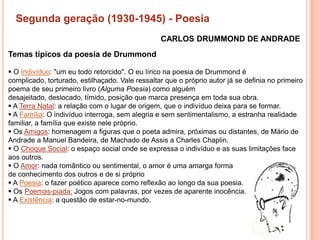 Segunda geração (1930-1945) - Poesia
                                                 CARLOS DRUMMOND DE ANDRADE
Temas típicos da poesia de Drummond

 O Indivíduo: "um eu todo retorcido". O eu lírico na poesia de Drummond é
complicado, torturado, estilhaçado. Vale ressaltar que o próprio autor já se definia no primeiro
poema de seu primeiro livro (Alguma Poesia) como alguém
desajeitado, deslocado, tímido, posição que marca presença em toda sua obra.
 A Terra Natal: a relação com o lugar de origem, que o indivíduo deixa para se formar.
 A Família: O indivíduo interroga, sem alegria e sem sentimentalismo, a estranha realidade
familiar, a família que existe nele próprio.
 Os Amigos: homenagem a figuras que o poeta admira, próximas ou distantes, de Mário de
Andrade a Manuel Bandeira, de Machado de Assis a Charles Chaplin.
 O Choque Social: o espaço social onde se expressa o indivíduo e as suas limitações face
aos outros.
 O Amor: nada romântico ou sentimental, o amor é uma amarga forma
de conhecimento dos outros e de si próprio
 A Poesia: o fazer poético aparece como reflexão ao longo da sua poesia.
 Os Poemas-piada: Jogos com palavras, por vezes de aparente inocência.
 A Existência: a questão de estar-no-mundo.
 