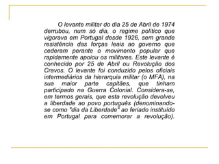 <ul><li>O levante militar do dia 25 de Abril de 1974 derrubou, num só dia, o regime político que vigorava em Portugal desd...