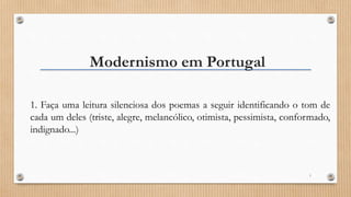Modernismo em Portugal
1. Faça uma leitura silenciosa dos poemas a seguir identificando o tom de
cada um deles (triste, alegre, melancólico, otimista, pessimista, conformado,
indignado...)
1
 