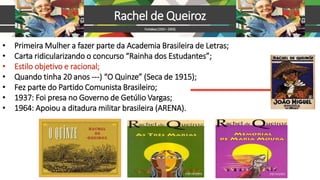 • Primeira Mulher a fazer parte da Academia Brasileira de Letras;
• Carta ridicularizando o concurso “Rainha dos Estudantes”;
• Estilo objetivo e racional;
• Quando tinha 20 anos ---) “O Quinze” (Seca de 1915);
• Fez parte do Partido Comunista Brasileiro;
• 1937: Foi presa no Governo de Getúlio Vargas;
• 1964: Apoiou a ditadura militar brasileira (ARENA).
Rachel de Queiroz
Fortaleza(1910–2003)
 