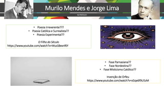 Murilo Mendes e Jorge Lima
NAPRÁTICA!!!
• Poesia Irreverente???
• Poesia Católica e Surrealista??
• Poesia Experimental??
O Filho do Século
https://www.youtube.com/watch?v=WusSBexnf6Y
• Fase Parnasiana??
• Fase Nordestina??
• Fase Misticismo Católico??
Invenção de Orfeu
https://www.youtube.com/watch?v=sGqe6f9U5zM
 