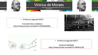 https://www.youtube.com/watch?v=R1MRay90NCc
Vinicius de Moraes
NAPRÁTICA!!!!!
• Primeira ou Segunda FASE??
Soneto de Fidelidade
https://www.youtube.com/watch?v=KBzfkUjz7EE
• Primeira ou Segunda FASE??
O Caminho Para a Distância
https://www.youtube.com/watch?v=R1MRay90NCc
 
