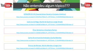 Não entendeu algum tópico???
GERAÇÃO DE 30 (Características Gerais) e Contexto Histórico)
https://www.youtube.com/watch?v=XF6nRYtyUVY&list=PL_h0TTZJYxs4v_7C-6IhSRPAP8Z6jLD3C&index=11
José Lins do Rego, Rachel de Queiroz e Jorge Amado
https://www.youtube.com/watch?v=1kKDBeTaJ04&list=PL_h0TTZJYxs4v_7C-6IhSRPAP8Z6jLD3C&index=13
Érico Veríssimo e Graciliano Ramos
https://www.youtube.com/watch?v=1kKDBeTaJ04&list=PL_h0TTZJYxs4v_7C-6IhSRPAP8Z6jLD3C&index=13
Carlos Drummond de Andrade e Cecília Meireles
https://www.youtube.com/watch?v=7lhqtvckXdc&list=PL_h0TTZJYxs4v_7C-6IhSRPAP8Z6jLD3C&index=14
Vinicius de Moraes. Murilo Mendes e Jorge Lima
https://www.youtube.com/watch?v=0QD052oZsCI&list=PL_h0TTZJYxs4v_7C-6IhSRPAP8Z6jLD3C&index=15
 