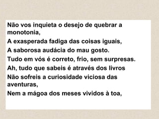 Não vos inquieta o desejo de quebrar a
monotonia,
A exasperada fadiga das coisas iguais,
A saborosa audácia do mau gosto.
Tudo em vós é correto, frio, sem surpresas.
Ah, tudo que sabeis é através dos livros
Não sofreis a curiosidade viciosa das
aventuras,
Nem a mágoa dos meses vividos à toa,
 