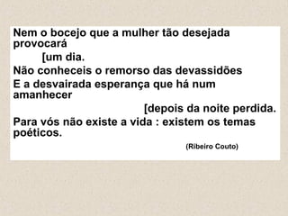 Nem o bocejo que a mulher tão desejada
provocará
     [um dia.
Não conheceis o remorso das devassidões
E a desvairada esperança que há num
amanhecer
                         [depois da noite perdida.
Para vós não existe a vida : existem os temas
poéticos.
                                (Ribeiro Couto)
 