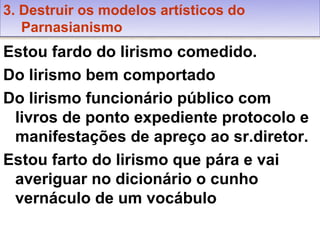 3. Destruir os modelos artísticos do
   Parnasianismo
Estou fardo do lirismo comedido.
Do lirismo bem comportado
Do lirismo funcionário público com
 livros de ponto expediente protocolo e
 manifestações de apreço ao sr.diretor.
Estou farto do lirismo que pára e vai
 averiguar no dicionário o cunho
 vernáculo de um vocábulo
 