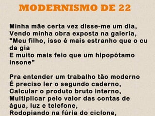 MODERNISMO DE 22
Minha mãe certa vez disse-me um dia,
Vendo minha obra exposta na galeria,
"Meu filho, isso é mais estranho que o cu
da gia
E muito mais feio que um hipopótamo
insone"

Pra entender um trabalho tão moderno
É preciso ler o segundo caderno,
Calcular o produto bruto interno,
Multiplicar pelo valor das contas de
água, luz e telefone,
Rodopiando na fúria do ciclone,
 