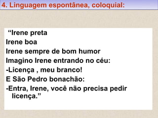 4. Linguagem espontânea, coloquial:


  “Irene preta
 Irene boa
 Irene sempre de bom humor
 Imagino Irene entrando no céu:
 -Licença , meu branco!
 E São Pedro bonachão:
 -Entra, Irene, você não precisa pedir
   licença.”
 