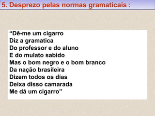 5. Desprezo pelas normas gramaticais :



  “Dê-me um cigarro
  Diz a gramatica
  Do professor e do aluno
  E do mulato sabido
  Mas o bom negro e o bom branco
  Da nação brasileira
  Dizem todos os dias
  Deixa disso camarada
  Me dá um cigarro”
 