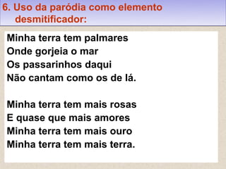 6. Uso da paródia como elemento
   desmitificador:
Minha terra tem palmares
Onde gorjeia o mar
Os passarinhos daqui
Não cantam como os de lá.

Minha terra tem mais rosas
E quase que mais amores
Minha terra tem mais ouro
Minha terra tem mais terra.
 