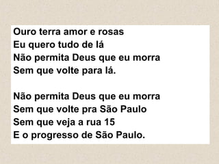 Ouro terra amor e rosas
Eu quero tudo de lá
Não permita Deus que eu morra
Sem que volte para lá.

Não permita Deus que eu morra
Sem que volte pra São Paulo
Sem que veja a rua 15
E o progresso de São Paulo.
 