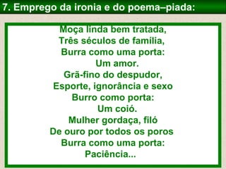 7. Emprego da ironia e do poema–piada:

           Moça linda bem tratada,
           Três séculos de família,
           Burra como uma porta:
                    Um amor.
            Grã-fino do despudor,
          Esporte, ignorância e sexo
              Burro como porta:
                    Um coió.
             Mulher gordaça, filó
         De ouro por todos os poros
           Burra como uma porta:
                 Paciência...
 