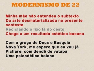 MODERNISMO DE 22
Minha mãe não entendeu o subtexto
Da arte desmaterializada no presente
contexto
Reciclando o lixo lá do cesto
Chego a um resultado estético bacana

Com a graça de Deus e Basquiá
Nova York, me espere que eu vou já
Picharei com dendê de vatapá
Uma psicodélica baiana
 