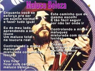 Enquanto você se      Este caminho que eu
esforça pra ser       mesmo escolhi
um sujeito normal     É tão fácil seguir
e fazer tudo igual    por não ter onde ir
Eu do meu lado,       Controlando a minha
aprendendo a ser      maluquez
louco                 misturada com minha
Um maluco total       lucidez
na loucura real
                      Vou ficar
Controlando a minha   ficar com certeza
maluquez              maluco beleza
misturada com minha   Eu vou ficar.....
lucidez
Vou ficar
ficar com certeza
maluco beleza
 
