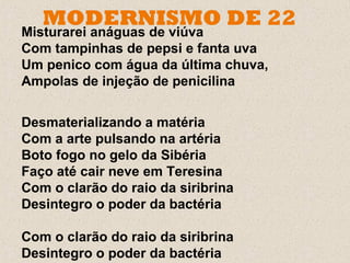 MODERNISMO DE 22
Misturarei anáguas de viúva
Com tampinhas de pepsi e fanta uva
Um penico com água da última chuva,
Ampolas de injeção de penicilina


Desmaterializando a matéria
Com a arte pulsando na artéria
Boto fogo no gelo da Sibéria
Faço até cair neve em Teresina
Com o clarão do raio da siribrina
Desintegro o poder da bactéria

Com o clarão do raio da siribrina
Desintegro o poder da bactéria
 