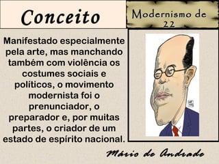 Conceito                    Modernismo de
                                    22
Manifestado especialmente
pela arte, mas manchando
 também com violência os
    costumes sociais e
   políticos, o movimento
      modernista foi o
      prenunciador, o
 preparador e, por muitas
  partes, o criador de um
estado de espírito nacional.
                       Mário de Andrade
 