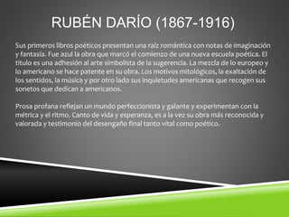 RUBÉN DARÍO (1867-1916)
Sus primeros libros poéticos presentan una raíz romántica con notas de imaginación
y fantasía. Fue azul la obra que marcó el comienzo de una nueva escuela poética. El
título es una adhesión al arte simbolista de la sugerencia. La mezcla de lo europeo y
lo americano se hace patente en su obra. Los motivos mitológicos, la exaltación de
los sentidos, la música y por otro lado sus inquietudes americanas que recogen sus
sonetos que dedican a americanos.
Prosa profana reflejan un mundo perfeccionista y galante y experimentan con la
métrica y el ritmo. Canto de vida y esperanza, es a la vez su obra más reconocida y
valorada y testimonio del desengaño final tanto vital como poético.
 