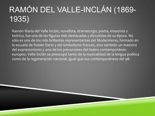 RAMÓN DEL VALLE-INCLÁN (1869-
1935)
Ramón María del Valle Inclán, novelista, dramaturgo, poeta, ensayista y
teórico, fue una de las figuras más destacadas y discutidas de su época. No
sólo es uno de los más brillantes representantes del Modernismo, formado en
la escuela de Rubén Darío y del simbolismo francés, sino también un maestro
del expresionismo y uno de los precursores del teatro contemporáneo
europeo. Valle-Inclán se preocupó tanto de la musicalidad de la lengua poética
como de la regeneración nacional, igual que sus contemporáneos del 98.
 