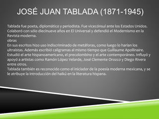 JOSÉ JUAN TABLADA (1871-1945)
Tablada fue poeta, diplomático y periodista. Fue vicecónsul ante los Estados Unidos.
Colaboró con sólo diecinueve años en El Universal y defendió el Modernismo en la
Revista moderna.
obras
En sus escritos hizo uso indiscriminado de metáforas, como luego lo harían los
ultraístas. Además escribió caligramas al mismo tiempo que Guillaume Apollinaire.
Estudió el arte hispanoamericano, el precolombino y el arte contemporáneo. Influyó y
apoyó a artistas como Ramón López Velarde, José Clemente Orozco y Diego Rivera
entre otros.
Tablada también es reconocido como el iniciador de la poesía moderna mexicana, y se
le atribuye la introducción del haikú en la literatura hispana.
 
