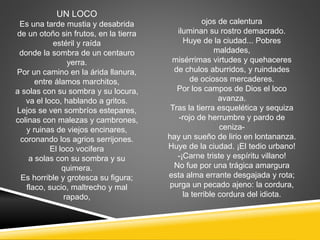 UN LOCO
Es una tarde mustia y desabrida
de un otoño sin frutos, en la tierra
estéril y raída
donde la sombra de un centauro
yerra.
Por un camino en la árida llanura,
entre álamos marchitos,
a solas con su sombra y su locura,
va el loco, hablando a gritos.
Lejos se ven sombríos estepares,
colinas con malezas y cambrones,
y ruinas de viejos encinares,
coronando los agrios serrijones.
El loco vocifera
a solas con su sombra y su
quimera.
Es horrible y grotesca su figura;
flaco, sucio, maltrecho y mal
rapado,
ojos de calentura
iluminan su rostro demacrado.
Huye de la ciudad... Pobres
maldades,
misérrimas virtudes y quehaceres
de chulos aburridos, y ruindades
de ociosos mercaderes.
Por los campos de Dios el loco
avanza.
Tras la tierra esquelética y sequiza
-rojo de herrumbre y pardo de
ceniza-
hay un sueño de lirio en lontananza.
Huye de la ciudad. ¡El tedio urbano!
-¡Carne triste y espíritu villano!
No fue por una trágica amargura
esta alma errante desgajada y rota;
purga un pecado ajeno: la cordura,
la terrible cordura del idiota.
 