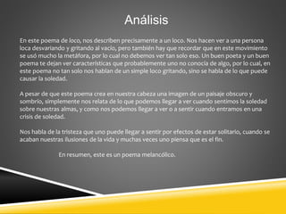 Análisis
En este poema de loco, nos describen precisamente a un loco. Nos hacen ver a una persona
loca desvariando y gritando al vacío, pero también hay que recordar que en este movimiento
se usó mucho la metáfora, por lo cual no debemos ver tan solo eso. Un buen poeta y un buen
poema te dejan ver características que probablemente uno no conocía de algo, por lo cual, en
este poema no tan solo nos hablan de un simple loco gritando, sino se habla de lo que puede
causar la soledad.
A pesar de que este poema crea en nuestra cabeza una imagen de un paisaje obscuro y
sombrío, simplemente nos relata de lo que podemos llegar a ver cuando sentimos la soledad
sobre nuestras almas, y como nos podemos llegar a ver o a sentir cuando entramos en una
crisis de soledad.
Nos habla de la tristeza que uno puede llegar a sentir por efectos de estar solitario, cuando se
acaban nuestras ilusiones de la vida y muchas veces uno piensa que es el fin.
En resumen, este es un poema melancólico.
 