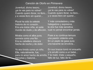 Juventud, divino tesoro,
¡ya te vas para no volver!
Cuando quiero llorar, no lloro...
y a veces lloro sin querer...
Plural ha sido la celeste
historia de mi corazón.
Era una dulce niña, en este
mundo de duelo y de aflicción.
Miraba como el alba pura;
sonreía como una flor.
Era su cabellera obscura
hecha de noche y de dolor.
Yo era tímido como un niño.
Ella, naturalmente, fue,
para mi amor hecho de armiño,
Herodías y Salomé...
Juventud, divino tesoro,
¡ya te vas para no volver!
Cuando quiero llorar, no lloro...
y a veces lloro sin querer...
Y más consoladora y más
halagadora y expresiva,
la otra fue más sensitiva
cual no pensé encontrar jamás.
Pues a su continua ternura
una pasión violenta unía.
En un peplo de gasa pura
una bacante se envolvía...
En sus brazos tomó mi ensueño
y lo arrulló como a un bebé...
Y te mató, triste y pequeño,
falto de luz, falto de fe...
Canción de Otoño en Primavera
 
