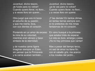 Juventud, divino tesoro,
¡te fuiste para no volver!
Cuando quiero llorar, no lloro...
y a veces lloro sin querer...
Otra juzgó que era mi boca
el estuche de su pasión;
y que me roería, loca,
con sus dientes el corazón.
Poniendo en un amor de exceso
la mira de su voluntad,
mientras eran abrazo y beso
síntesis de la eternidad;
y de nuestra carne ligera
imaginar siempre un Edén,
sin pensar que la Primavera
y la carne acaban también...
Juventud, divino tesoro,
¡ya te vas para no volver!
Cuando quiero llorar, no lloro...
y a veces lloro sin querer.
¡Y las demás! En tantos climas,
en tantas tierras siempre son,
si no pretextos de mis rimas
fantasmas de mi corazón.
En vano busqué a la princesa
que estaba triste de esperar.
La vida es dura, amarga y pesa.
¡Ya no hay princesa que cantar!
Mas a pesar del tiempo terco,
mi sed de amor no tiene fin;
con el cabello gris, me acerco
a los rosales del jardín...
 