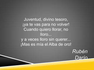 Juventud, divino tesoro,
¡ya te vas para no volver!
Cuando quiero llorar, no
lloro...
y a veces lloro sin querer...
¡Mas es mía el Alba de oro!
Rubén
Darío
 