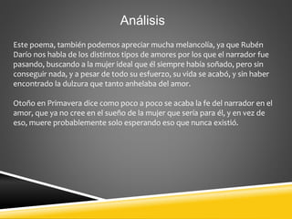 Análisis
Este poema, también podemos apreciar mucha melancolía, ya que Rubén
Darío nos habla de los distintos tipos de amores por los que el narrador fue
pasando, buscando a la mujer ideal que él siempre había soñado, pero sin
conseguir nada, y a pesar de todo su esfuerzo, su vida se acabó, y sin haber
encontrado la dulzura que tanto anhelaba del amor.
Otoño en Primavera dice como poco a poco se acaba la fe del narrador en el
amor, que ya no cree en el sueño de la mujer que sería para él, y en vez de
eso, muere probablemente solo esperando eso que nunca existió.
 