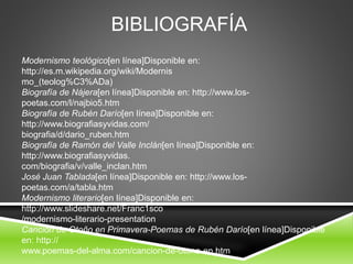 BIBLIOGRAFÍA
Modernismo teológico[en línea]Disponible en:
http://es.m.wikipedia.org/wiki/Modernis
mo_(teolog%C3%ADa)
Biografía de Nájera[en línea]Disponible en: http://www.los-
poetas.com/l/najbio5.htm
Biografía de Rubén Darío[en línea]Disponible en:
http://www.biografiasyvidas.com/
biografia/d/dario_ruben.htm
Biografía de Ramón del Valle Inclán[en línea]Disponible en:
http://www.biografiasyvidas.
com/biografia/v/valle_inclan.htm
José Juan Tablada[en línea]Disponible en: http://www.los-
poetas.com/a/tabla.htm
Modernismo literario[en línea]Disponible en:
http://www.slideshare.net/Franc1sco
/modernismo-literario-presentation
Canción de Otoño en Primavera-Poemas de Rubén Darío[en línea]Disponible
en: http://
www.poemas-del-alma.com/cancion-de-otono-en.htm
 