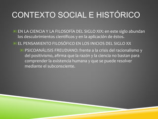 CONTEXTO SOCIAL E HISTÓRICO
EN LA CIENCIA Y LA FILOSOFÍA DEL SIGLO XIX: en este siglo abundan
los descubrimientos científicos y en la aplicación de éstos.
EL PENSAMIENTO FILOSÓFICO EN LOS INICIOS DEL SIGLO XX
PSICOANÁLISIS FREUDIANO: frente a la crisis del racionalismo y
del positivismo, afirma que la razón y la ciencia no bastan para
comprender la existencia humana y que se puede resolver
mediante el subconsciente.
 