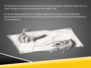 El modernismo es el primer movimiento literario que surgió en América Latina. Tuvo su
mayor arraigo en la poesía producida entre 1880 y 1916.
En vez de dejarse guiar por los modelos españoles de la época, los modernistas
hispanoamericanos fueron muy influidos por dos corrientes francesas: el simbolismo y
el parnasianismo.
 