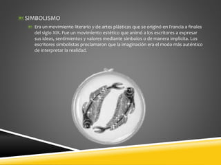 SIMBOLISMO
 Era un movimiento literario y de artes plásticas que se originó en Francia a finales
del siglo XIX. Fue un movimiento estético que animó a los escritores a expresar
sus ideas, sentimientos y valores mediante símbolos o de manera implícita. Los
escritores simbolistas proclamaron que la imaginación era el modo más auténtico
de interpretar la realidad.
 
