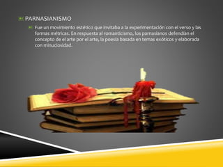 PARNASIANISMO
 Fue un movimiento estético que invitaba a la experimentación con el verso y las
formas métricas. En respuesta al romanticismo, los parnasianos defendían el
concepto de el arte por el arte, la poesía basada en temas exóticos y elaborada
con minuciosidad.
 