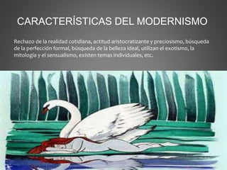 CARACTERÍSTICAS DEL MODERNISMO
Rechazo de la realidad cotidiana, actitud aristocratizante y preciosismo, búsqueda
de la perfección formal, búsqueda de la belleza ideal, utilizan el exotismo, la
mitología y el sensualismo, existen temas individuales, etc.
 