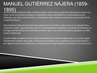 MANUEL GUTIÉRREZ NÁJERA (1859-
1895)
Escritor desde temprana edad, Gutiérrez Nájera cultivó diversos géneros literarios en prosa y en
verso. Entre los primeros destaca su polifacética labor periodística en varias publicaciones
dedicada, casi toda, a información y comentarios sobre sucesos, costumbres y personajes de la
Ciudad de México.
Esta ciudad se había afrancesado marcadamente en el primer cuadro tanto en su arquitectura.,
comercio, modas y gastronomía como en el pensamiento, la literatura. el empleo de términos en
la lengua de Descartes y las corrientes artísticas que, no sin cierto esnobismo, guiaban a su élite
social e intelectual.
En este medio se desenvolvió la creatividad literaria de Gutiérrez Nájera que en su poesía siguió
inicialmente modelos de Gautier y Musset para inclinarse, en su madurez, por los parnasianos y
por algunos asomos al simbolismo y al modernismo, al que le abrió las puertas en su revista Azul .
 