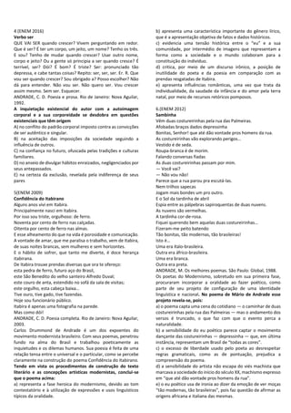 4 (ENEM 2016)
Verbo ser
QUE VAI SER quando crescer? Vivem perguntando em redor.
Que é ser? É ter um corpo, um jeito, um nome? Tenho os três.
E sou? Tenho de mudar quando crescer? Usar outro nome,
corpo e jeito? Ou a gente só principia a ser quando cresce? É
terrível, ser? Dói? É bom? É triste? Ser: pronunciado tão
depressa, e cabe tantas coisas? Repito: ser, ser, ser. Er. R. Que
vou ser quando crescer? Sou obrigado a? Posso escolher? Não
dá para entender. Não vou ser. Não quero ser. Vou crescer
assim mesmo. Sem ser. Esquecer.
ANDRADE, C. D. Poesia e prosa. Rio de Janeiro: Nova Aguilar,
1992.
A inquietação existencial do autor com a autoimagem
corporal e a sua corporeidade se desdobra em questões
existenciais que têm origem
A) no conflito do padrão corporal imposto contra as convicções
de ser autêntico e singular.
B) na aceitação das imposições da sociedade seguindo a
influência de outros.
C) na confiança no futuro, ofuscada pelas tradições e culturas
familiares.
D) no anseio de divulgar hábitos enraizados, negligenciados por
seus antepassados.
E) na certeza da exclusão, revelada pela indiferença de seus
pares
5(ENEM 2009)
Confidência do Itabirano
Alguns anos vivi em Itabira.
Principalmente nasci em Itabira.
Por isso sou triste, orgulhoso: de ferro.
Noventa por cento de ferro nas calçadas.
Oitenta por cento de ferro nas almas.
E esse alheamento do que na vida é porosidade e comunicação.
A vontade de amar, que me paralisa o trabalho, vem de Itabira,
de suas noites brancas, sem mulheres e sem horizontes.
E o hábito de sofrer, que tanto me diverte, é doce herança
itabirana.
De Itabira trouxe prendas diversas que ora te ofereço:
esta pedra de ferro, futuro aço do Brasil,
este São Benedito do velho santeiro Alfredo Duval;
este couro de anta, estendido no sofá da sala de visitas;
este orgulho, esta cabeça baixa…
Tive ouro, tive gado, tive fazendas.
Hoje sou funcionário público.
Itabira é apenas uma fotografia na parede.
Mas como dói!
ANDRADE, C. D. Poesia completa. Rio de Janeiro: Nova Aguilar,
2003.
Carlos Drummond de Andrade é um dos expoentes do
movimento modernista brasileiro. Com seus poemas, penetrou
fundo na alma do Brasil e trabalhou poeticamente as
inquietudes e os dilemas humanos. Sua poesia é feita de uma
relação tensa entre o universal e o particular, como se percebe
claramente na construção do poema Confidência do Itabirano.
Tendo em vista os procedimentos de construção do texto
literário e as concepções artísticas modernistas, conclui-se
que o poema acima:
a) representa a fase heroica do modernismo, devido ao tom
contestatório e à utilização de expressões e usos linguísticos
típicos da oralidade.
b) apresenta uma característica importante do gênero lírico,
que é a apresentação objetiva de fatos e dados históricos.
c) evidencia uma tensão histórica entre o “eu” e a sua
comunidade, por intermédio de imagens que representam a
forma como a sociedade e o mundo colaboram para a
constituição do indivíduo.
d) critica, por meio de um discurso irônico, a posição de
inutilidade do poeta e da poesia em comparação com as
prendas resgatadas de Itabira.
e) apresenta influências românticas, uma vez que trata da
individualidade, da saudade da infância e do amor pela terra
natal, por meio de recursos retóricos pomposos.
6.(ENEM 2012)
Sambinha
Vêm duas costureirinhas pela rua das Palmeiras.
Afobadas braços dados depressinha
Bonitas, Senhor! que até dão vontade pros homens da rua.
As costureirinhas vão explorando perigos…
Vestido é de seda.
Roupa-branca é de morim.
Falando conversas fiadas
As duas costureirinhas passam por mim.
— Você vai?
— Não vou não!
Parece que a rua parou pra escutá-las.
Nem trilhos sapecas
Jogam mais bondes um pro outro.
E o Sol da tardinha de abril
Espia entre as pálpebras sapiroquentas de duas nuvens.
As nuvens são vermelhas.
A tardinha cor-de-rosa.
Fiquei querendo bem aquelas duas costureirinhas…
Fizeram-me peito batendo
Tão bonitas, tão modernas, tão brasileiras!
Isto é…
Uma era ítalo-brasileira.
Outra era áfrico-brasileira.
Uma era branca.
Outra era preta.
ANDRADE, M. Os melhores poemas. São Paulo: Global, 1988.
Os poetas do Modernismo, sobretudo em sua primeira fase,
procuraram incorporar a oralidade ao fazer poético, como
parte de seu projeto de configuração de uma identidade
linguística e nacional. No poema de Mário de Andrade esse
projeto revela-se, pois:
a) o poema capta uma cena do cotidiano — o caminhar de duas
costureirinhas pela rua das Palmeiras — mas o andamento dos
versos é truncado, o que faz com que o evento perca a
naturalidade.
b) a sensibilidade do eu poético parece captar o movimento
dançante das costureirinhas — depressinha — que, em última
instância, representam um Brasil de “todas as cores”.
c) o excesso de liberdade usado pelo poeta ao desrespeitar
regras gramaticais, como as de pontuação, prejudica a
compreensão do poema.
d) a sensibilidade do artista não escapa do viés machista que
marcava a sociedade do início do século XX, machismo expresso
em “que até dão vontade pros homens da rua”.
e) o eu poético usa de ironia ao dizer da emoção de ver moças
“tão modernas, tão brasileiras”, pois faz questão de afirmar as
origens africana e italiana das mesmas.
 