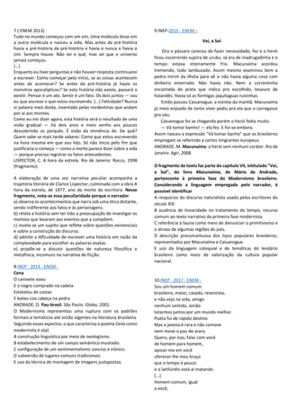 7.( ENEM 2013)
Tudo no mundo começou com um sim. Uma molécula disse sim
a outra molécula e nasceu a vida. Mas antes da pré-história
havia a pré-história da pré-história e havia o nunca e havia o
sim. Sempre houve. Não sei o quê, mas sei que o universo
jamais começou.
[…]
Enquanto eu tiver perguntas e não houver resposta continuarei
a escrever. Como começar pelo início, se as coisas acontecem
antes de acontecer? Se antes da pré-história já havia os
monstros apocalípticos? Se esta história não existe, passará a
existir. Pensar é um ato. Sentir é um fato. Os dois juntos — sou
eu que escrevo o que estou escrevendo. […] Felicidade? Nunca
vi palavra mais doida, inventada pelas nordestinas que andam
por aí aos montes.
Como eu irei dizer agora, esta história será o resultado de uma
visão gradual — há dois anos e meio venho aos poucos
descobrindo os porquês. É visão da iminência de. De quê?
Quem sabe se mais tarde saberei. Como que estou escrevendo
na hora mesma em que sou lido. Só não inicio pelo fim que
justificaria o começo — como a morte parece dizer sobre a vida
— porque preciso registrar os fatos antecedentes.
LISPECTOR, C. A hora da estrela. Rio de Janeiro: Rocco, 1998
(fragmento).
A elaboração de uma voz narrativa peculiar acompanha a
trajetória literária de Clarice Lispector, culminada com a obra A
hora da estrela, de 1977, ano da morte da escritora. Nesse
fragmento, nota-se essa peculiaridade porque o narrador
a) observa os acontecimentos que narra sob uma ótica distante,
sendo indiferente aos fatos e às personagens.
b) relata a história sem ter tido a preocupação de investigar os
motivos que levaram aos eventos que a compõem.
c) revela-se um sujeito que reflete sobre questões existenciais
e sobre a construção do discurso.
d) admite a dificuldade de escrever uma história em razão da
complexidade para escolher as palavras exatas.
e) propõe-se a discutir questões de natureza filosófica e
metafísica, incomuns na narrativa de ficção.
8.INEP - 2014 - ENEM -
Cena
O canivete voou
E o negro comprado na cadeia
Estatelou de costas
E bateu coa cabeça na pedra
ANDRADE, O. Pau-brasil. São Paulo: Globo, 2001.
O Modernismo representou uma ruptura com os padrões
formais e temáticos até então vigentes na literatura brasileira.
Seguindo esses aspectos, o que caracteriza o poema Cena como
modernista é o(a)
A construção linguística por meio de neologismo.
B estabelecimento de um campo semântico inusitado.
C configuração de um sentimentalismo conciso e irônico.
D subversão de lugares-comuns tradicionais.
E uso da técnica de montagem de imagens justapostas.
9.INEP-2015 - ENEM –
Vei, a Sol
Ora o pássaro careceu de fazer necessidade, fez e o herói
ficou escorrendo sujeira de urubu. Já era de madrugadinha e o
tempo estava inteiramente frio. Macunaíma acordou
tremendo, todo lambuzado. Assim mesmo examinou bem a
pedra mirim da ilhota para vê si não havia alguma cova com
dinheiro enterrado. Não havia não. Nem a correntinha
encantada de prata que indica pro escolhido, tesouro de
holandês. Havia só as formigas jaquitaguas ruivinhas.
Então passou Caiuanogue, a estrela da manhã. Macunaíma
já meio enjoado de tanto viver pediu pra ela que o carregasse
pro céu.
Caiuanogue foi se chegando porém o herói fedia muito.
— Vá tomar banho! — ela fez. E foi-se embora.
Assim nasceu a expressão "Vá tomar banho" que os brasileiros
empregam se referindo a certos imigrantes europeus.
ANDRADE, M. Macunaíma: o herói sem nenhum caráter. Rio de
Janeiro: Agir, 2008.
O fragmento de texto faz parte do capítulo VII, intitulado "Vei,
a Sol", do livro Macunaíma, de Mário de Andrade,
pertencente à primeira fase do Modernismo brasileiro.
Considerando a linguagem empregada pelo narrador, é
possível identificar
A resquícios do discurso naturalista usado pelos escritores do
século XIX.
B ausência de linearidade no tratamento do tempo, recurso
comum ao texto narrativo da primeira fase modernista.
C referência à fauna como meio de denunciar o primitivismo e
o atraso de algumas regiões do país.
D descrição preconceituosa dos tipos populares brasileiros,
representados por Macunaíma e Caiuanogue.
E uso da linguagem coloquial e de temáticas do lendário
brasileiro como meio de valorização da cultura popular
nacional.
10.INEP - 2017 - ENEM -
Sou um homem comum
brasileiro, maior, casado, reservista,
e não vejo na vida, amigo
nenhum sentido, senão
lutarmos juntos por um mundo melhor.
Poeta fui de rápido destino
Mas a poesia é rara e não comove
nem move o pau de arara.
Quero, por isso, falar com você
de homem para homem,
apoiar-me em você
oferecer-lhe meu braço
que o tempo é pouco
e o latifúndio está aí matando
[...]
Homem comum, igual
a você,
 