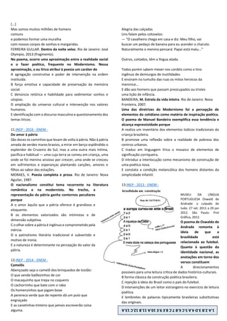 [...]
Mas somos muitos milhões de homens
comuns
e podemos formar uma muralha
com nossos corpos de sonhos e margaridas.
FERREIRA GULLAR. Dentro da noite veloz. Rio de Janeiro: José
Olympio, 2013 (fragmento).
No poema, ocorre uma aproximação entre a realidade social
e o fazer poético, frequente no Modernismo. Nessa
aproximação, o eu lírico atribui à poesia um caráter de
A agregação construtiva e poder de intervenção na ordem
instituída.
B força emotiva e capacidade de preservação da memória
social.
C denúncia retórica e habilidade para sedimentar sonhos e
utopias.
D ampliação do universo cultural e intervenção nos valores
humanos.
E identificação com o discurso masculino e questionamento dos
temas líricos.
11.INEP - 2016 - ENEM -
Do amor à pátria
São doces os caminhos que levam de volta à pátria. Não à pátria
amada de verdes mares bravios, a mirar em berço esplêndido o
esplendor do Cruzeiro do Sul; mas a uma outra mais íntima,
pacífica e habitual — uma cuja terra se comeu em criança, uma
onde se foi menino ansioso por crescer, uma onde se cresceu
em sofrimentos e esperanças plantando canções, amores e
filhos ao sabor das estações.
MORAES, V. Poesia completa e prosa. Rio de Janeiro: Nova
Aguilar, 1987.
O nacionalismo constitui tema recorrente na literatura
romântica e na modernista. No trecho, a
representação da pátria ganha contornos peculiares
porque
A o amor àquilo que a pátria oferece é grandioso e
eloquente.
B os elementos valorizados são intimistas e de
dimensão subjetiva.
C o olhar sobre a pátria é ingênuo e comprometido pela
inércia.
D o patriotismo literário tradicional é subvertido e
motivo de ironia.
E a natureza é determinante na percepção do valor da
pátria.
12.INEP - 2014 - ENEM -
Camelôs
Abençoado seja o camelô dos brinquedos de tostão:
O que vende balõezinhos de cor
O macaquinho que trepa no coqueiro
O cachorrinho que bate com o rabo
Os homenzinhos que jogam boxe
A perereca verde que de repente dá um pulo que
engraçado
E as canetinhas-tinteiro que jamais escreverão coisa
alguma.
Alegria das calçadas
Uns falam pelos cotovelos:
— “O cavalheiro chega em casa e diz: Meu filho, vai
buscar um pedaço de banana para eu acender o charuto.
Naturalmente o menino pensará: Papai está malu...”
Outros, coitados, têm a língua atada.
Todos porém sabem mexer nos cordéis como o tino
ingênuo de demiurgos de inutilidades.
E ensinam no tumulto das ruas os mitos heroicos da
meninice...
E dão aos homens que passam preocupados ou tristes
uma lição de infância.
BANDEIRA, M. Estrela da vida inteira. Rio de Janeiro: Nova
Fronteira, 2007.
Uma das diretrizes do Modernismo foi a percepção de
elementos do cotidiano como matéria de inspiração poética.
O poema de Manuel Bandeira exemplifica essa tendência e
alcança expressividade porque
A realiza um inventário dos elementos lúdicos tradicionais da
criança brasileira.
B promove uma reflexão sobre a realidade de pobreza dos
centros urbanos.
C traduz em linguagem lírica o mosaico de elementos de
significação corriqueira.
D introduz a interlocução como mecanismo de construção de
uma poética nova.
E constata a condição melancólica dos homens distantes da
simplicidade infantil.
13.INEP - 2013 - ENEM -
MUSEU DA LÍNGUA
PORTUGUESA Oswald de
Andrade: o culpado de
tudo. 27 set. 2011 a 29 jan
2012. São Paulo: Prol
Grãfica, 2012.
O poema de Oswaldo de
Andrade remonta à
ideia de que a
brasilidade está
relacionada ao futebol.
Quanto à questão da
identidade nacional, as
anotações em torno dos
versos constituem
A direcionamentos
possíveis para uma leitura crítica de dados histórico-culturais.
B forma clássica da construção poética brasileira.
C rejeição à ideia do Brasil como o país do futebol.
D intervenções de um leitor estrangeiro no exercício de leitura
poética.
E lembretes de palavras tipicamente brasileiras substitutivas
das originais.
1.A
2.B
3.D
4.A
5.C
6.B
7.C
8.E
9.E
10.A
11.B
12.C
13.A
 