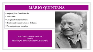 CO
MÁRIO QUINTANA
◦ Alegrete, Rio Grande do Sul
◦ 1906 – 1994
◦ Colégio Militar (internato)
◦ Realizou diversas traduções de livros
◦ Poeta, tradutor e jornalista
POETA DAS COISAS SIMPLES
IRONIA
PERFEIÇÃO TÉCNICA E PROFUNDIDADE
 