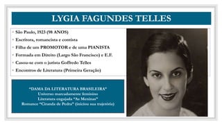CO
LYGIA FAGUNDES TELLES
◦ São Paulo, 1923 (98 ANOS)
◦ Escritora, romancista e contista
◦ Filha de um PROMOTOR e de uma PIANISTA
◦ Formada em Direito (Largo São Francisco) e E.F.
◦ Casou-se com o jurista Goffredo Telles
◦ Encontros de Literatura (Primeira Geração)
“DAMA DA LITERATURA BRASILEIRA”
Universo marcadamente feminino
Literatura engajada “As Meninas”
Romance “Ciranda de Pedra” (iniciou sua trajetória)
 
